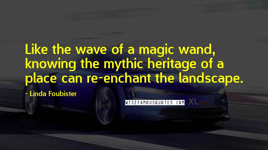 Linda Foubister Quotes: Like the wave of a magic wand, knowing the mythic heritage of a place can re-enchant the landscape.