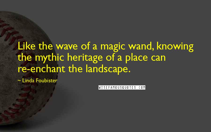 Linda Foubister Quotes: Like the wave of a magic wand, knowing the mythic heritage of a place can re-enchant the landscape.