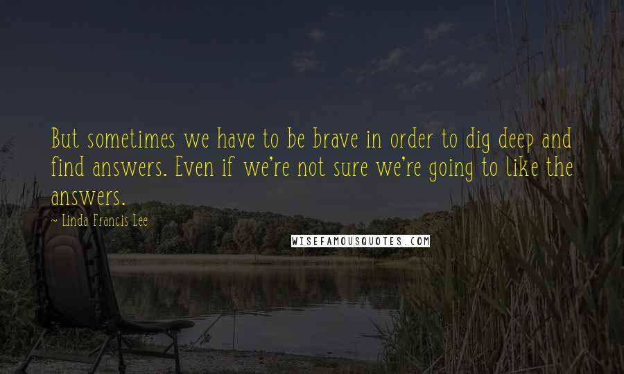Linda Francis Lee Quotes: But sometimes we have to be brave in order to dig deep and find answers. Even if we're not sure we're going to like the answers.