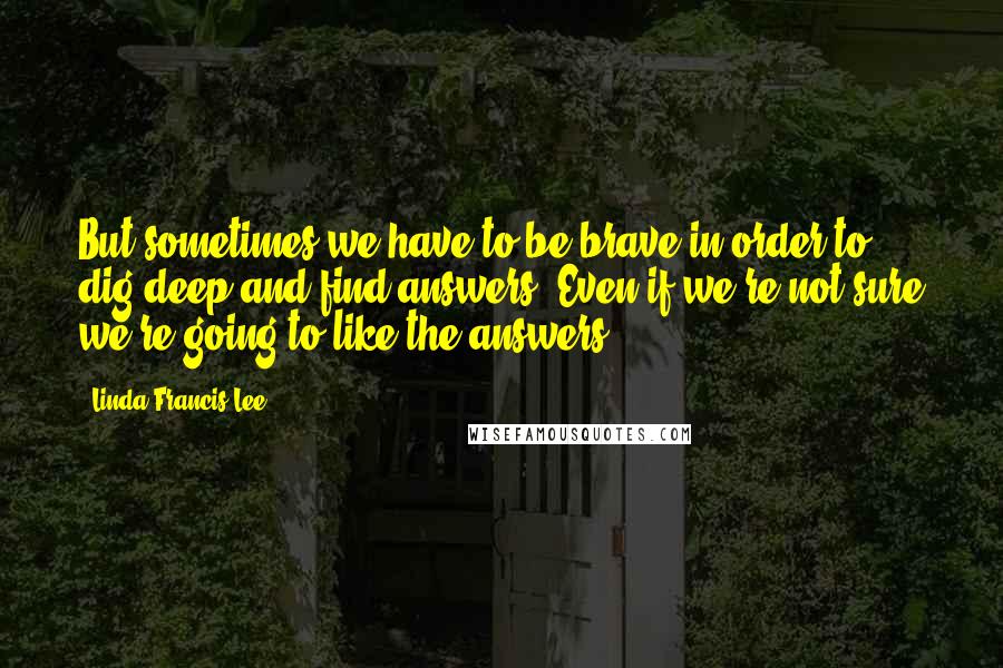 Linda Francis Lee Quotes: But sometimes we have to be brave in order to dig deep and find answers. Even if we're not sure we're going to like the answers.