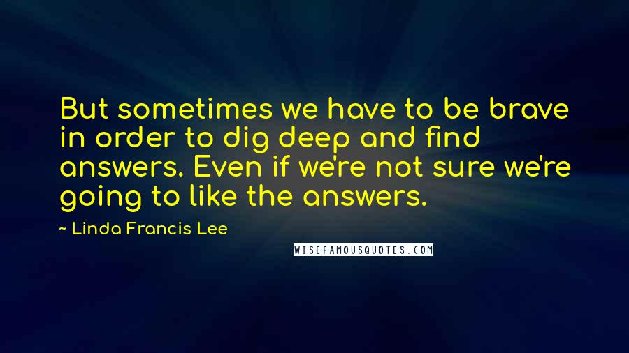Linda Francis Lee Quotes: But sometimes we have to be brave in order to dig deep and find answers. Even if we're not sure we're going to like the answers.