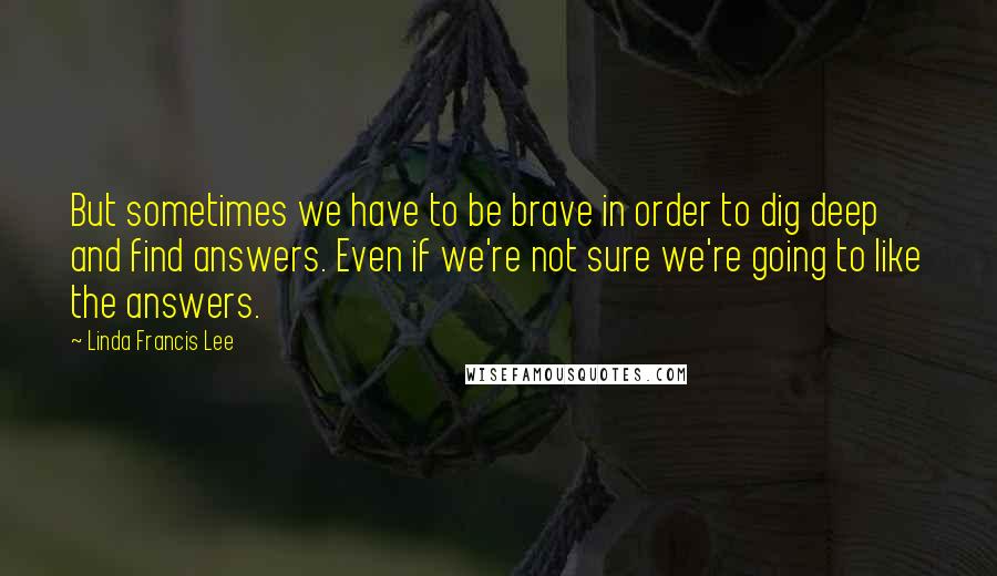 Linda Francis Lee Quotes: But sometimes we have to be brave in order to dig deep and find answers. Even if we're not sure we're going to like the answers.