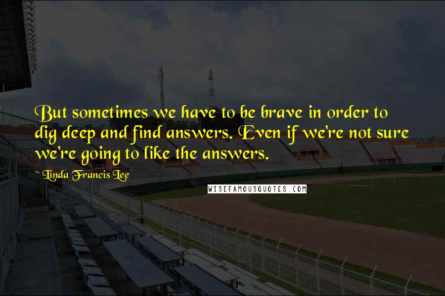 Linda Francis Lee Quotes: But sometimes we have to be brave in order to dig deep and find answers. Even if we're not sure we're going to like the answers.