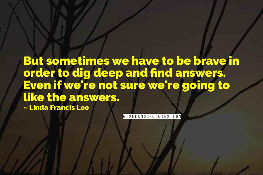 Linda Francis Lee Quotes: But sometimes we have to be brave in order to dig deep and find answers. Even if we're not sure we're going to like the answers.