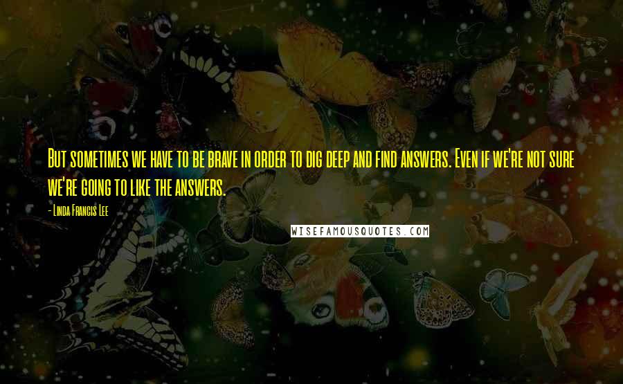 Linda Francis Lee Quotes: But sometimes we have to be brave in order to dig deep and find answers. Even if we're not sure we're going to like the answers.