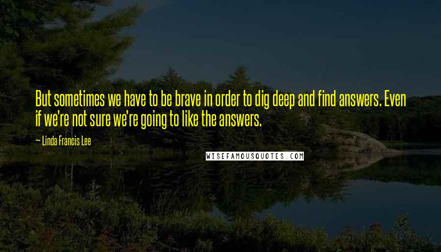 Linda Francis Lee Quotes: But sometimes we have to be brave in order to dig deep and find answers. Even if we're not sure we're going to like the answers.