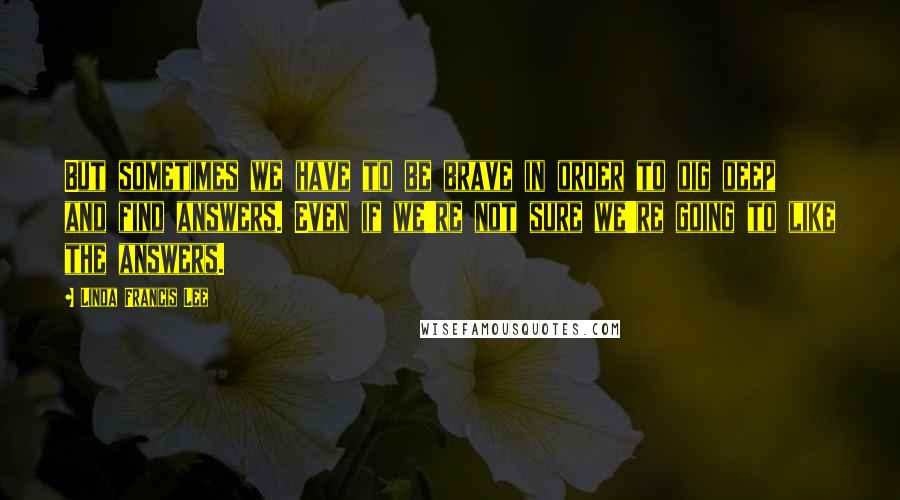 Linda Francis Lee Quotes: But sometimes we have to be brave in order to dig deep and find answers. Even if we're not sure we're going to like the answers.