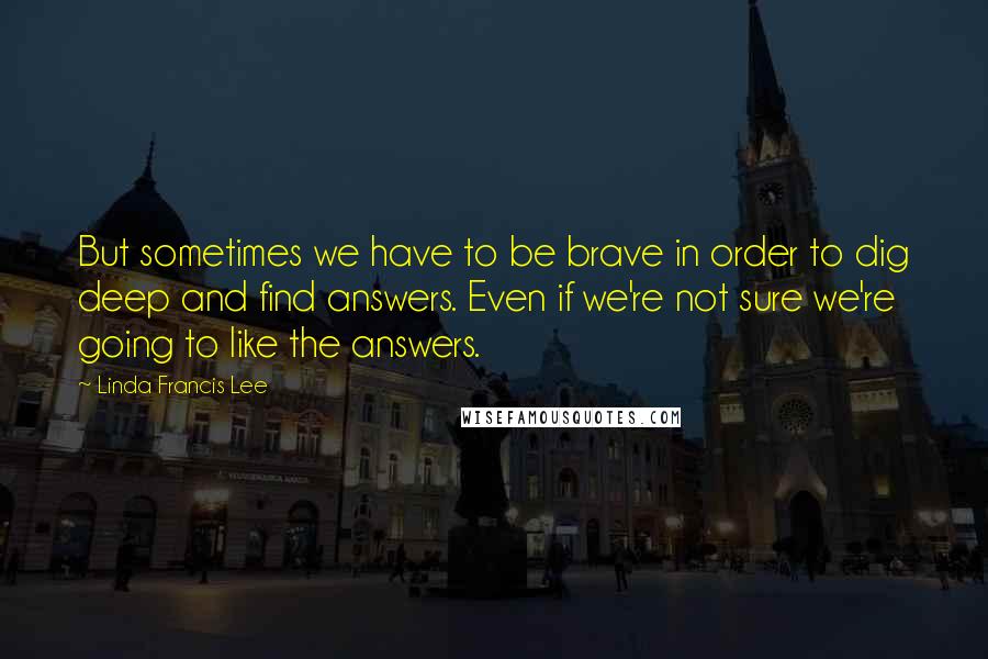 Linda Francis Lee Quotes: But sometimes we have to be brave in order to dig deep and find answers. Even if we're not sure we're going to like the answers.