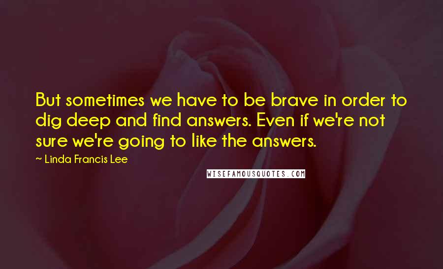 Linda Francis Lee Quotes: But sometimes we have to be brave in order to dig deep and find answers. Even if we're not sure we're going to like the answers.
