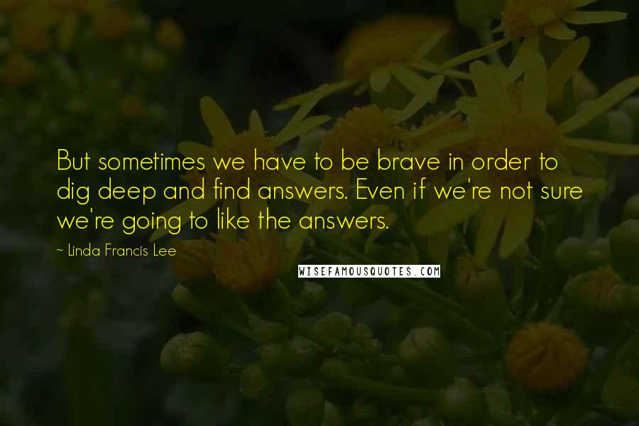 Linda Francis Lee Quotes: But sometimes we have to be brave in order to dig deep and find answers. Even if we're not sure we're going to like the answers.