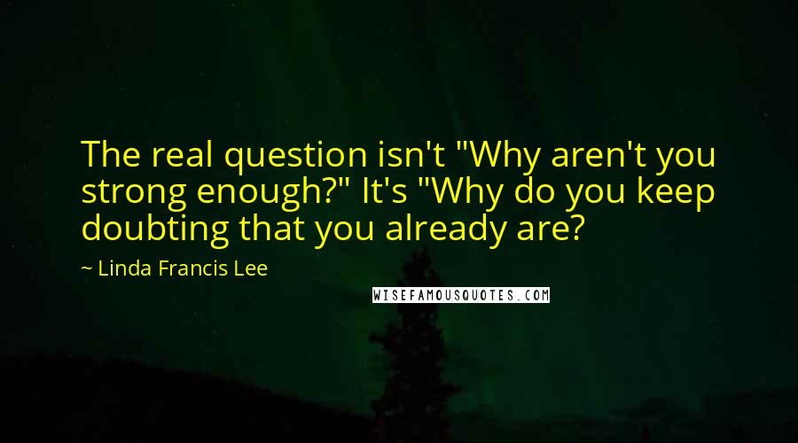 Linda Francis Lee Quotes: The real question isn't "Why aren't you strong enough?" It's "Why do you keep doubting that you already are?