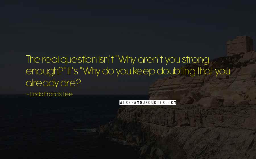 Linda Francis Lee Quotes: The real question isn't "Why aren't you strong enough?" It's "Why do you keep doubting that you already are?