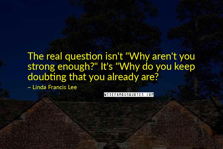 Linda Francis Lee Quotes: The real question isn't "Why aren't you strong enough?" It's "Why do you keep doubting that you already are?