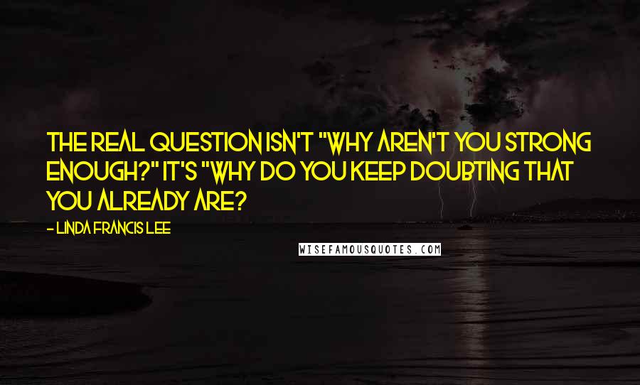 Linda Francis Lee Quotes: The real question isn't "Why aren't you strong enough?" It's "Why do you keep doubting that you already are?