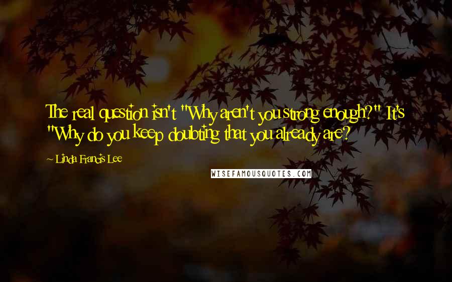 Linda Francis Lee Quotes: The real question isn't "Why aren't you strong enough?" It's "Why do you keep doubting that you already are?