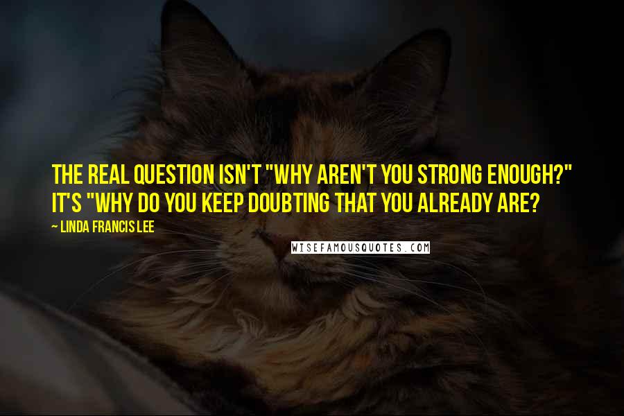 Linda Francis Lee Quotes: The real question isn't "Why aren't you strong enough?" It's "Why do you keep doubting that you already are?