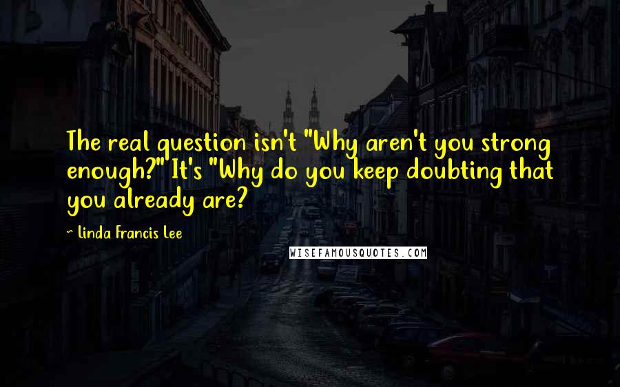 Linda Francis Lee Quotes: The real question isn't "Why aren't you strong enough?" It's "Why do you keep doubting that you already are?