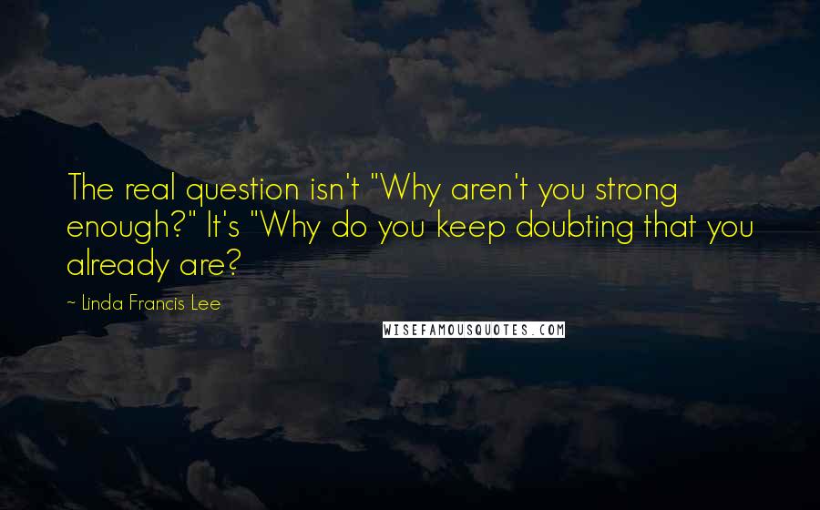 Linda Francis Lee Quotes: The real question isn't "Why aren't you strong enough?" It's "Why do you keep doubting that you already are?