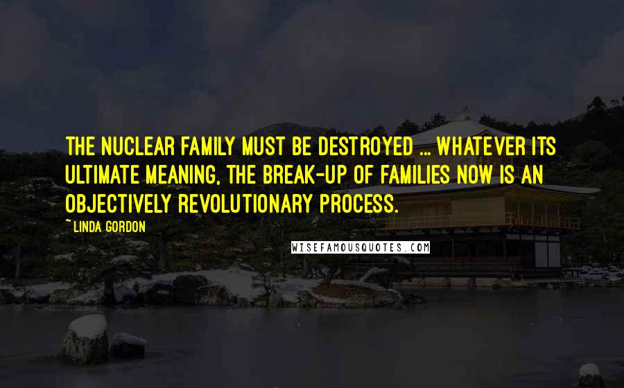 Linda Gordon Quotes: The nuclear family must be destroyed ... Whatever its ultimate meaning, the break-up of families now is an objectively revolutionary process.