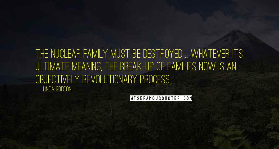 Linda Gordon Quotes: The nuclear family must be destroyed ... Whatever its ultimate meaning, the break-up of families now is an objectively revolutionary process.