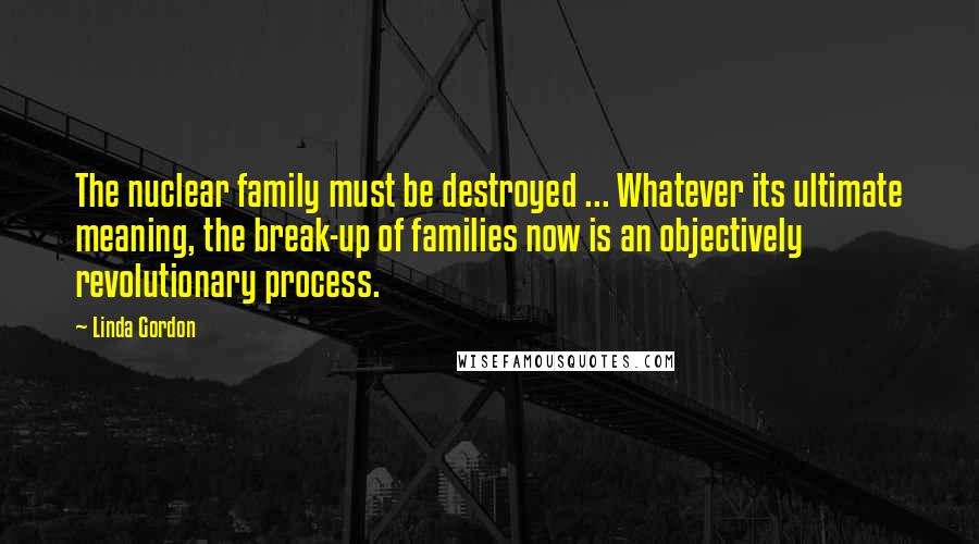 Linda Gordon Quotes: The nuclear family must be destroyed ... Whatever its ultimate meaning, the break-up of families now is an objectively revolutionary process.