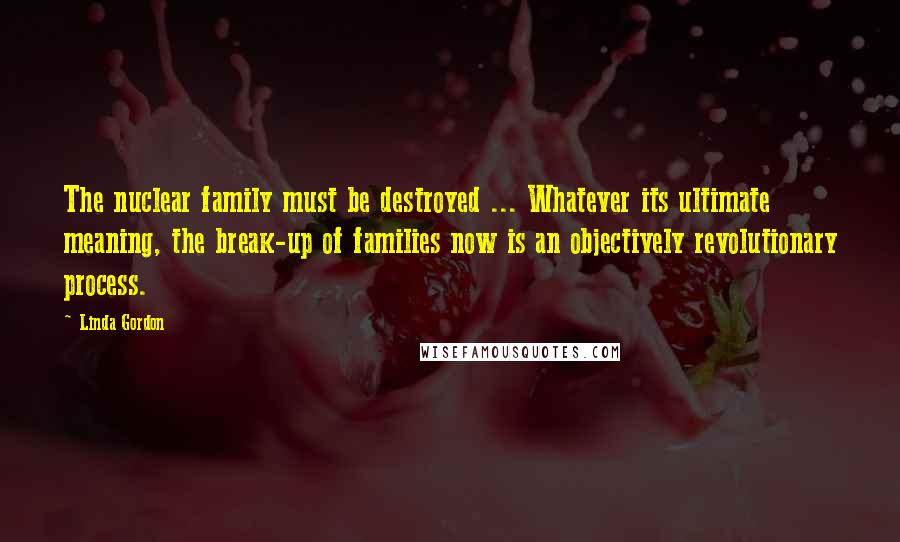 Linda Gordon Quotes: The nuclear family must be destroyed ... Whatever its ultimate meaning, the break-up of families now is an objectively revolutionary process.