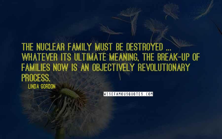 Linda Gordon Quotes: The nuclear family must be destroyed ... Whatever its ultimate meaning, the break-up of families now is an objectively revolutionary process.