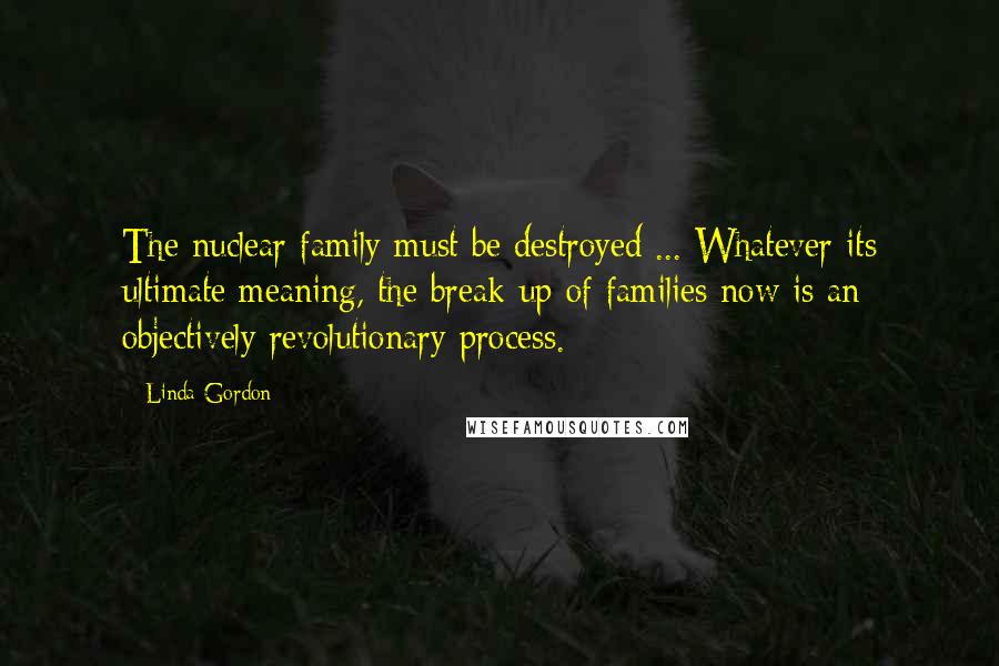 Linda Gordon Quotes: The nuclear family must be destroyed ... Whatever its ultimate meaning, the break-up of families now is an objectively revolutionary process.