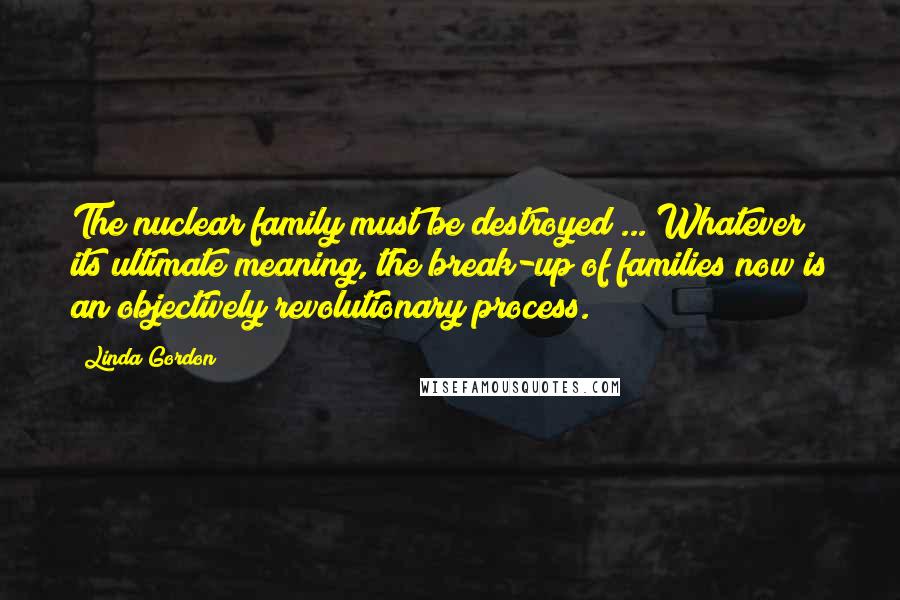 Linda Gordon Quotes: The nuclear family must be destroyed ... Whatever its ultimate meaning, the break-up of families now is an objectively revolutionary process.