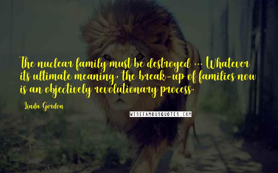 Linda Gordon Quotes: The nuclear family must be destroyed ... Whatever its ultimate meaning, the break-up of families now is an objectively revolutionary process.