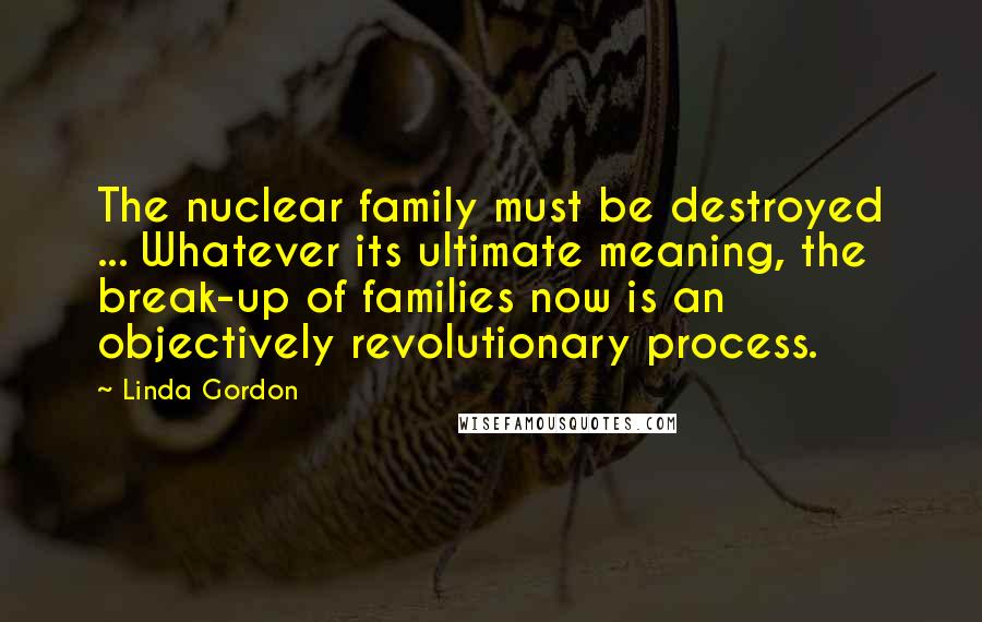 Linda Gordon Quotes: The nuclear family must be destroyed ... Whatever its ultimate meaning, the break-up of families now is an objectively revolutionary process.