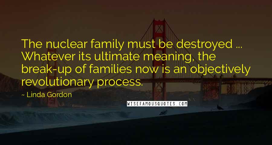 Linda Gordon Quotes: The nuclear family must be destroyed ... Whatever its ultimate meaning, the break-up of families now is an objectively revolutionary process.