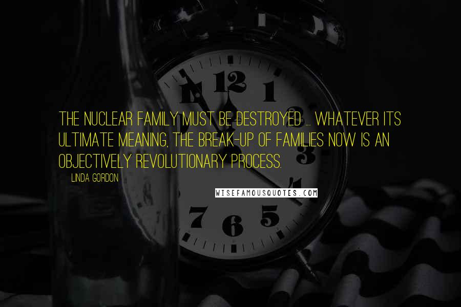 Linda Gordon Quotes: The nuclear family must be destroyed ... Whatever its ultimate meaning, the break-up of families now is an objectively revolutionary process.