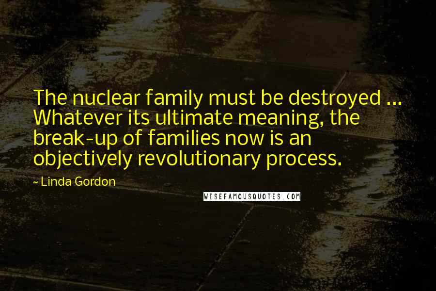 Linda Gordon Quotes: The nuclear family must be destroyed ... Whatever its ultimate meaning, the break-up of families now is an objectively revolutionary process.