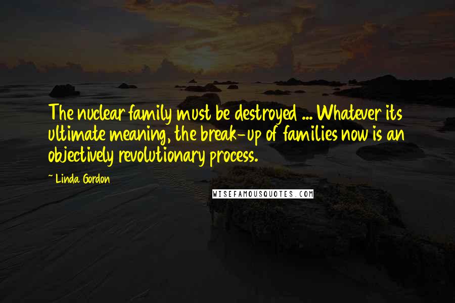 Linda Gordon Quotes: The nuclear family must be destroyed ... Whatever its ultimate meaning, the break-up of families now is an objectively revolutionary process.