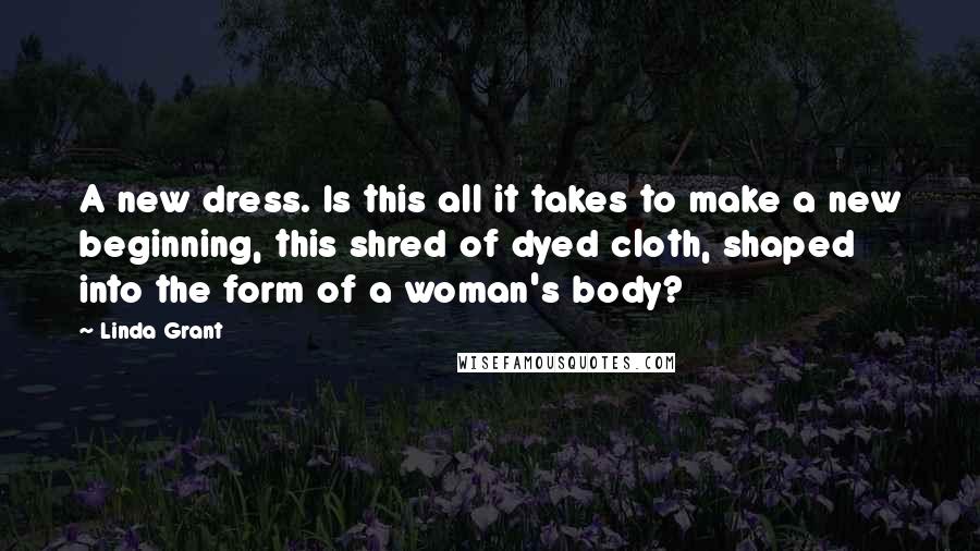 Linda Grant Quotes: A new dress. Is this all it takes to make a new beginning, this shred of dyed cloth, shaped into the form of a woman's body?
