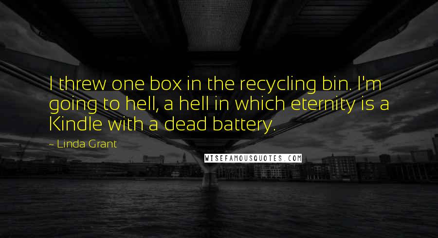 Linda Grant Quotes: I threw one box in the recycling bin. I'm going to hell, a hell in which eternity is a Kindle with a dead battery.