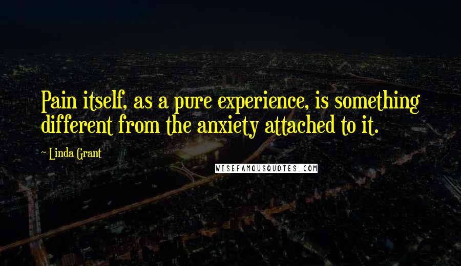 Linda Grant Quotes: Pain itself, as a pure experience, is something different from the anxiety attached to it.