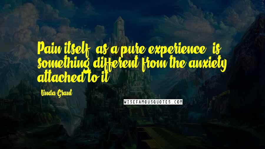 Linda Grant Quotes: Pain itself, as a pure experience, is something different from the anxiety attached to it.