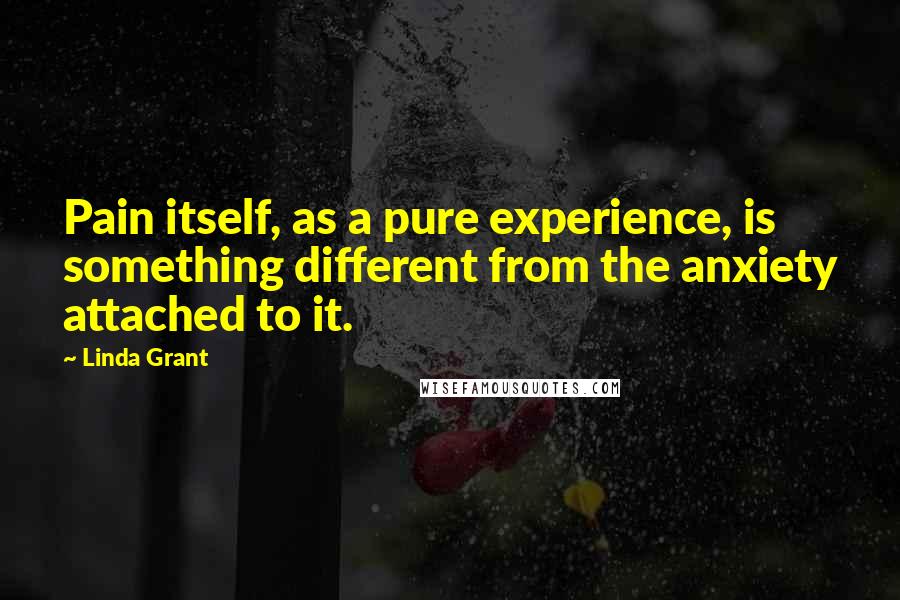 Linda Grant Quotes: Pain itself, as a pure experience, is something different from the anxiety attached to it.
