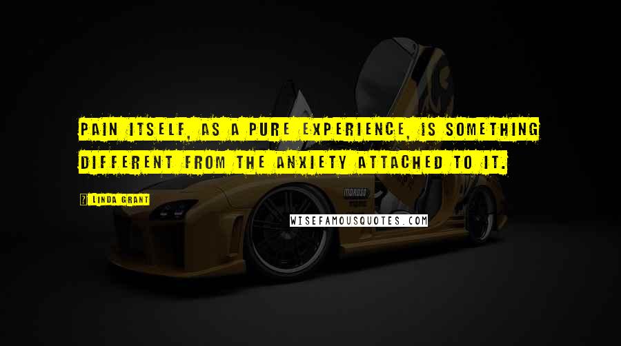 Linda Grant Quotes: Pain itself, as a pure experience, is something different from the anxiety attached to it.