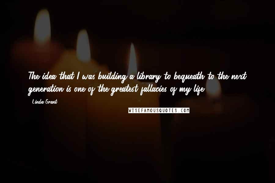 Linda Grant Quotes: The idea that I was building a library to bequeath to the next generation is one of the greatest fallacies of my life.