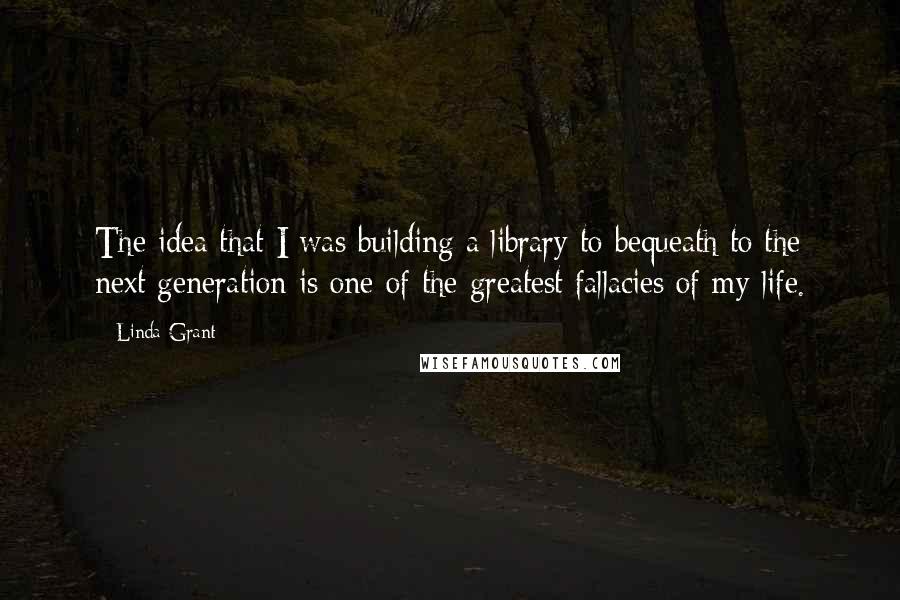 Linda Grant Quotes: The idea that I was building a library to bequeath to the next generation is one of the greatest fallacies of my life.