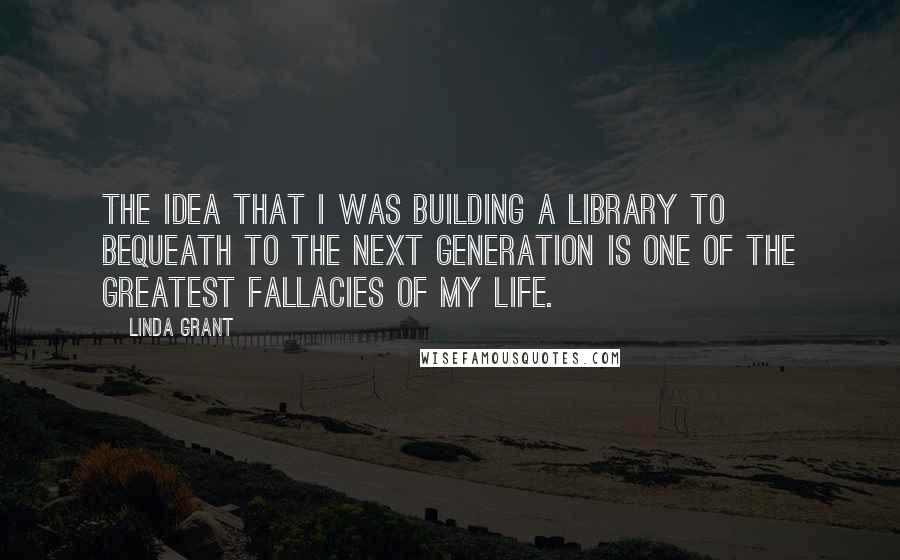 Linda Grant Quotes: The idea that I was building a library to bequeath to the next generation is one of the greatest fallacies of my life.