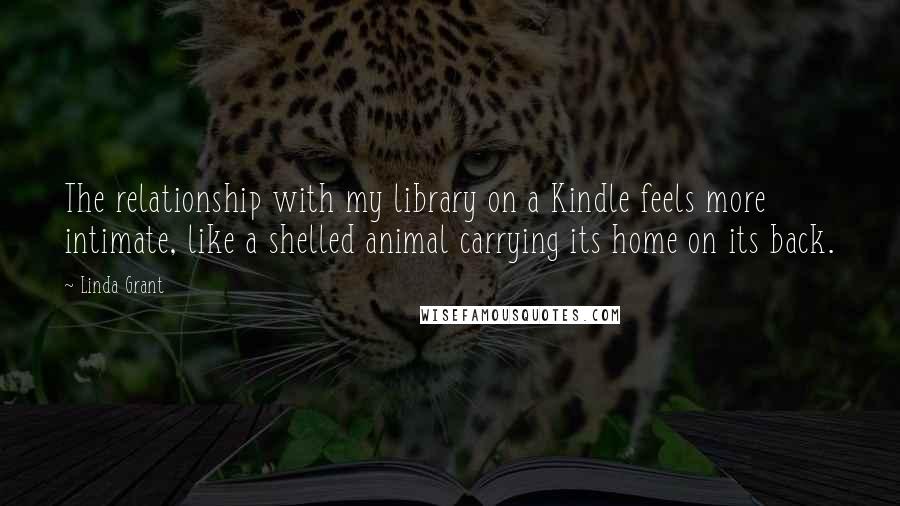 Linda Grant Quotes: The relationship with my library on a Kindle feels more intimate, like a shelled animal carrying its home on its back.