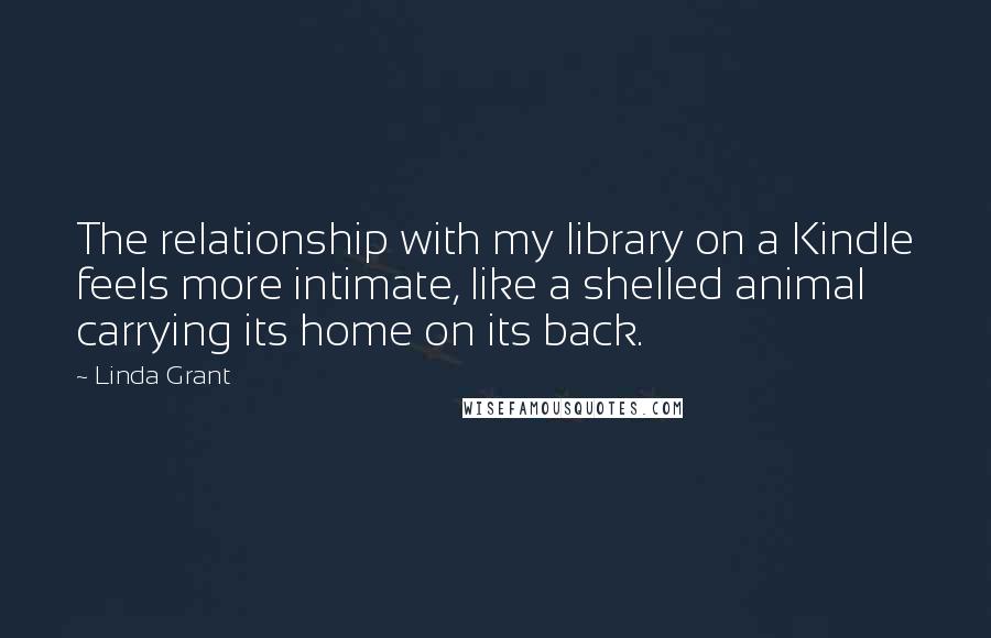 Linda Grant Quotes: The relationship with my library on a Kindle feels more intimate, like a shelled animal carrying its home on its back.