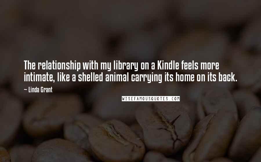 Linda Grant Quotes: The relationship with my library on a Kindle feels more intimate, like a shelled animal carrying its home on its back.