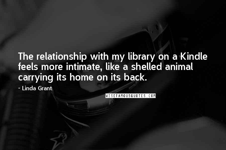 Linda Grant Quotes: The relationship with my library on a Kindle feels more intimate, like a shelled animal carrying its home on its back.