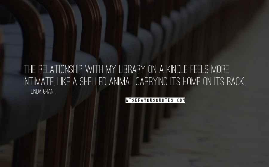 Linda Grant Quotes: The relationship with my library on a Kindle feels more intimate, like a shelled animal carrying its home on its back.