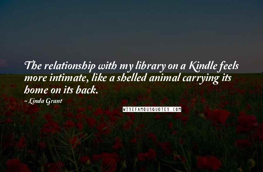 Linda Grant Quotes: The relationship with my library on a Kindle feels more intimate, like a shelled animal carrying its home on its back.